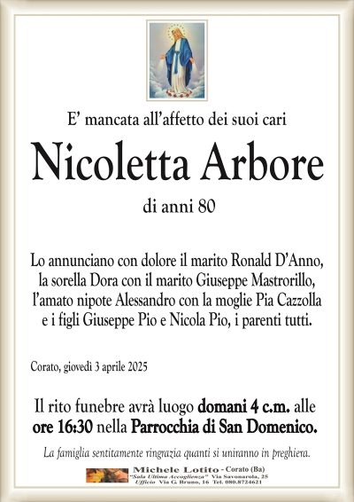 E’ mancata all’affetto dei suoi cariNicoletta Arbore
di anni 80
Lo annunciano con dolore il marito Ronald D’Anno,
la sorella Dora con il marito Giuseppe Mastrorillo,
l’amato nipote Alessandro con la moglie Pia Cazzolla
e i figli Giuseppe Pio e Nicola Pio, i parenti tutti.
Corato, giovedì 3 aprile 2025
Il rito funebre avrà luogo domani 4 c.m. alle
ore 16:30 nella Parrocchia di San Domenico.
La famiglia sentitamente ringrazia quanti si uniranno in preghiera.