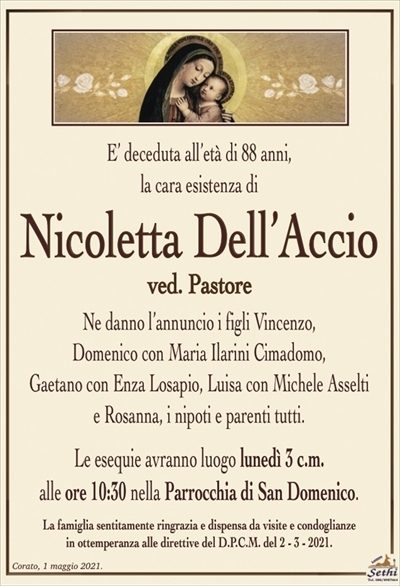E’ deceduta all’età di 88 anni,la cara esistenza di
Nicoletta Dell’Accio
ved. Pastore
Ne danno l’annuncio i figli Vincenzo,
Domenico con Maria Ilarini Cimadomo,
Gaetano con Enza Losapio, Luisa con Michele Asselti
e Rosanna, i nipoti e parenti tutti.
Le esequie avranno luogo lunedì 3 c.m.
alle ore 10:30 nella Parrocchia di San Domenico.
La famiglia sentitamente ringrazia e dispensa da visite e condoglianze
in ottemperanza alle direttive del D.P.C.M. del 2 – 3 – 2021.