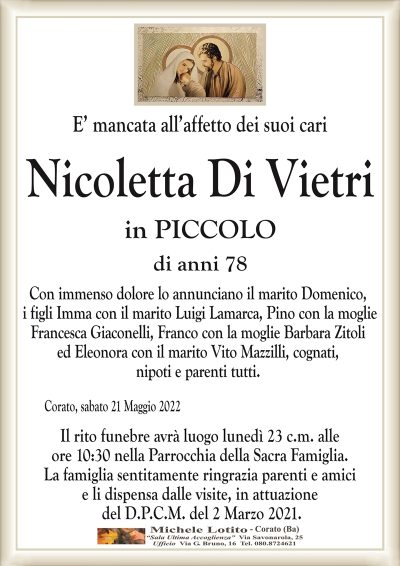 E’ mancata all’affetto dei suoi cariNicoletta Di Vietri
di anni 78
in PICCOLO
Corato, sabato 21 Maggio 2022
Con immenso dolore lo annunciano il marito Domenico,
i figli Imma con il marito Luigi Lamarca, Pino con la moglie
Francesca Giaconelli, Franco con la moglie Barbara Zitoli
ed Eleonora con il marito Vito Mazzilli, cognati,
nipoti e parenti tutti.
Il rito funebre avrà luogo lunedì 23 c.m. alle
ore 10:30 nella Parrocchia della Sacra Famiglia.
La famiglia sentitamente ringrazia parenti e amici
e li dispensa dalle visite, in attuazione
del D.P.C.M. del 2 Marzo 2021.