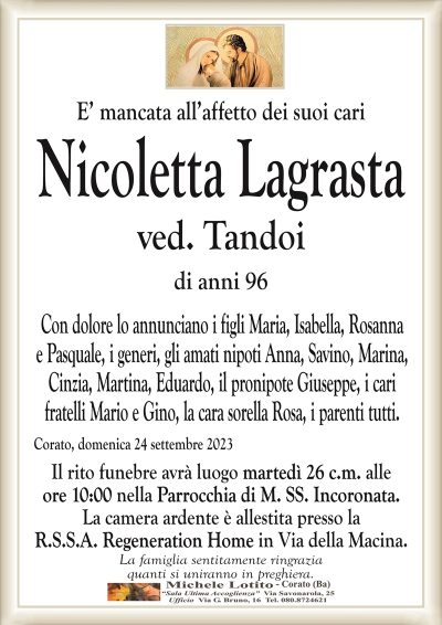 E’ mancata all’affetto dei suoi cariNicoletta Lagrasta
ved. Tandoi
di anni 96
Con dolore lo annunciano i figli Maria, Isabella, Rosanna
e Pasquale, i generi, gli amati nipoti Anna, Savino, Marina,
Cinzia, Martina, Eduardo, il pronipote Giuseppe, i cari
fratelli Mario e Gino, la cara sorella Rosa, i parenti tutti.
Corato, domenica 24 settembre 2023
Il rito funebre avrà luogo martedì 26 c.m. alle
ore 10:00 nella Parrocchia di M. SS. Incoronata.
La camera ardente è allestita presso la
R.S.S.A. Regeneration Home in Via della Macina.
La famiglia sentitamente ringrazia
quanti si uniranno in preghiera.