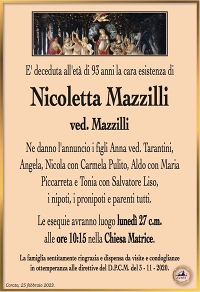 E’ deceduta all’età di 93 anni la cara esistenza di
Nicolatte Mazzilli
ved. Mazzilli
Ne danno l’annuncio i figli Anna ved. Tarantini,
Angela, Nicola con Carmela Pulito, Aldo con Maria
Piccarreta e Tonia con Salvatore Liso,
i nipoti, i pronipoti e parenti tutti.
Le esequie avranno luogo lunedì 27 c.m.
alle ore 10:15 nella Parrocchia di San Domenico.
La famiglia sentitamente ringrazia e dispensa da visite e condoglianze
in ottemperanza alle direttive del D.P.C.M. del 3 – 11 – 2020.