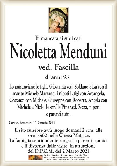 E’ mancata ai suoi cariNicoletta Menduni
ved. Fascilla
di anni 93
Lo annunciano le figlie Giovanna ved. Soldano e Isa con il
marito Michele Marrano, i nipoti Luigi con Arcangela,
Costanza con Michele, Giuseppe con Roberta, Angela con
Michele e Nicla, la sorella Pina ved. Zezza, nipoti
e parenti tutti.
Corato, domenica 1° Gennaio 2023
Il rito funebre avrà luogo domani 2 c.m. alle
ore 16:00 nella Chiesa Matrice.
La famiglia sentitamente ringrazia parenti e amici
e li dispensa dalle visite, in attuazione
del D.P.C.M. del 2 Marzo 2021.