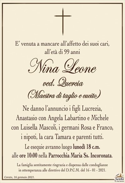 E’ venuta a mancare all’affetto dei suoi cari,all’età di 99 anni
Nina Leone
ved. Quercia
(Maestra di taglio e cucito)
Ne danno l’annuncio i figli Lucrezia,
Anastasio con Angela Labartino e Michele
con Luisella Mascoli, i germani Rosa e Franco,
i nipoti, la cara Tamara e parenti tutti.
Le esequie avranno luogo lunedì 18 c.m.
alle ore 10:00 nella Parrocchia Maria Ss. Incoronata.
La famiglia sentitamente ringrazia e dispensa dalle condoglianze
in ottemperanza alle direttive del D.P.C.M. del 4 – 12 – 2020.