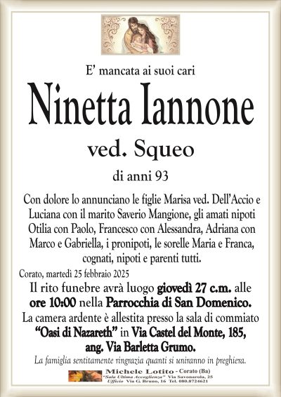 E’ mancata ai suoi cariNinetta Iannone
ved. Squeo
di anni 93
Con dolore lo annunciano le figlie Marisa ved. Dell’Accio e
Luciana con il marito Saverio Mangione, gli amati nipoti
Otilia con Paolo, Francesco con Alessandra, Adriana con
Marco e Gabriella, i pronipoti, le sorelle Maria e Franca,
cognati, nipoti e parenti tutti.
Corato, martedì 25 febbraio 2025
Il rito funebre avrà luogo giovedì 27 c.m. alle
ore 10:00 nella Parrocchia di San Domenico.
La camera ardente è allestita presso la sala di commiato
‘‘Oasi di Nazareth’’ in Via Castel del Monte, 185,
ang. Via Barletta Grumo.
La famiglia sentitamente ringrazia quanti si uniranno in preghiera.