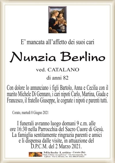 E’ mancata all’affetto dei suoi cari
Nunzia Berlino
ved. CATALANO
di anni 82
Con dolore lo annunciano i figli Bartolo, Anna e Cecilia con il
marito Michele Di Gennaro, i cari nipoti Carlo, Martina, Giada e
Francesco, il fratello Giuseppe, le cognate i nipoti e parenti tutti.
Corato, martedì 8 Giugno 2021
I funerali avranno luogo domani 9 c.m. alle
ore 16:30 nella Parrocchia del Sacro Cuore di Gesù.
La famiglia sentitamente ringrazia parenti e amici
e li dispensa dalle visite, in attuazione del
D.P.C.M. del 2 Marzo 2021.