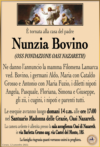 È tornata alla casa del padre
Nunzia Bovino
(OSS FONDAZIONE OASI NAZARETH) 
Ne danno l’annuncio la mamma Filomena Lamarca ved. Bovino, i germani Aldo, Maria con Cataldo Grosso e Antonio con Maria Fuzio, i diletti nipoti Angela, Pasquale, Floriana, Simona e Giuseppe, gli zii, i cugini, i nipoti e parenti tutti.
Le esequie avranno luogo domani 14 c.m. alle ore 17:00 nel Santuario Madonna delle Grazie, Oasi Nazareth.
La camera ardente è allestita presso la sala accoglienza Oasi di Nazareth, in via Barletta Grumo ang. via Castel del Monte, 185.
La famiglia ringrazia quanti vorranno unirsi in preghiera.
Corato, 13 settembre 2023.