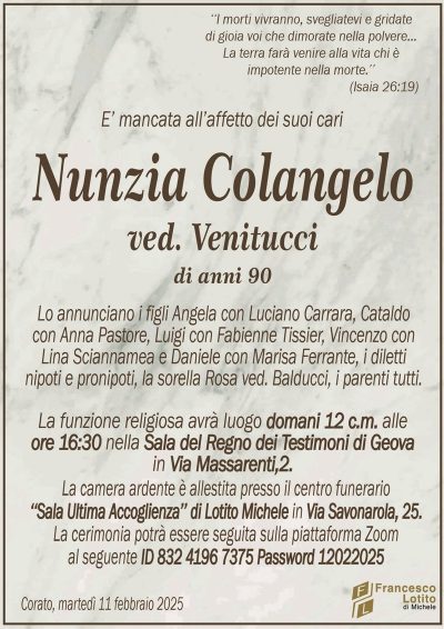 ‘‘I morti vivranno, svegliatevi e gridatedi gioia voi che dimorate nella polvere…
La terra farà venire alla vita chi è
impotente nella morte.’’
(Isaia 26:19)
E’ mancata all’affetto dei suoi cari
Nunzia Colangelo
ved. Venitucci
di anni 90
Lo annunciano i figli Angela con Luciano Carrara, Cataldo
con Anna Pastore, Luigi con Fabienne Tissier, Vincenzo con
Lina Sciannamea e Daniele con Marisa Ferrante, i diletti
nipoti e pronipoti, la sorella Rosa ved. Balducci, i parenti tutti.
La funzione religiosa avrà luogo domani 12 c.m. alle
ore 16:30 nella Sala del Regno dei Testimoni di Geova
in Via Massarenti,2.
La camera ardente è allestita presso il centro funerario
‘‘Sala Ultima Accoglienza’’ di Lotito Michele in Via Savonarola, 25.
La cerimonia potrà essere seguita sulla piattaforma Zoom
al seguente ID 832 4196 7375 Password 12022025 
Corato, martedì 11 febbraio 2025