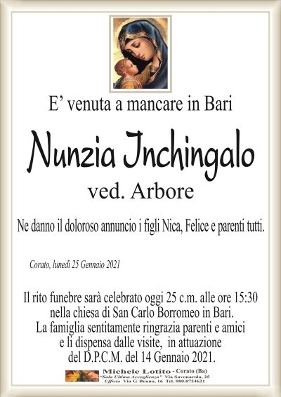 E’ venuta a mancare in Bari
Nunzia Inchingalo
ved. Arbore
Ne danno il doloroso annuncio i figli Nica, Felice e parenti tutti.
Corato, lunedì 25 Gennaio 2021
Il rito funebre sarà celebrato oggi 25 c.m. alle ore 15:30
nella chiesa di San Carlo Borromeo in Bari.
La famiglia sentitamente ringrazia parenti e amici
e li dispensa dalle visite, in attuazione
del D.P.C.M. del 14 Gennaio 2021.