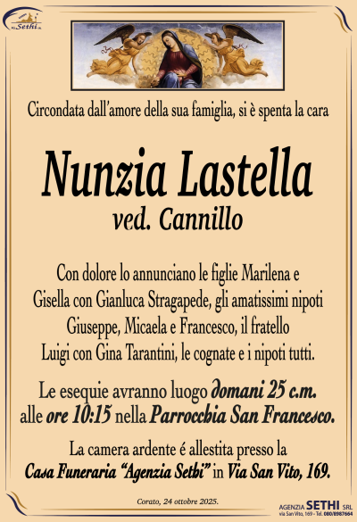 Con dolore lo annunciano le figlie Marilena e Gisella con Gianluca Stragapede, gli amatissimi nipoti Giuseppe, Micaela e Francesco, il fratello Luigi con Gina Tarantini, le cognate e i nipoti tutti.
Le esequie avranno luogo domani 25 c.m. alle ore 10:15 nella Parrocchia San Francesco.
La camera ardente è allestita presso la Casa Funeraria “Agenzia Sethi“ in via San Vito, 169.