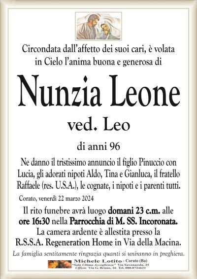 Circondata dall’affetto dei suoi cari, è volatain Cielo l’anima buona e generosa di
Nunzia Leone
ved. Leo
di anni 96
Ne danno il tristissimo annuncio il figlio Pinuccio con
Lucia, gli adorati nipoti Aldo, Tina e Gianluca, il fratello
Raffaele (res. U.S.A.), le cognate, i nipoti e i parenti tutti.
Corato, venerdì 22 marzo 2024
Il rito funebre avrà luogo domani 23 c.m. alle
ore 16:30 nella Parrocchia di M. SS. Incoronata.
La camera ardente è allestita presso la
R.S.S.A. Regeneration Home in Via della Macina.
La famiglia sentitamente ringrazia quanti si uniranno in preghiera.