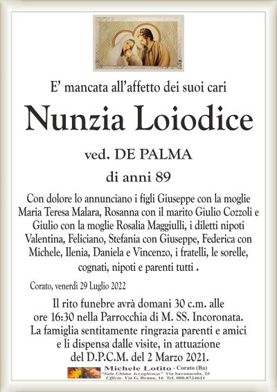 E’ mancata all’affetto dei suoi cari
Nunzia Loiodice
di anni 89
ved. DE PALMA
Con dolore lo annunciano i figli Giuseppe con la moglie
Maria Teresa Malara, Rosanna con il marito Giulio Cozzoli e
Giulio con la moglie Rosalia Maggiulli, i diletti nipoti
Valentina, Feliciano, Stefania con Giuseppe, Federica con
Michele, Ilenia, Daniela e Vincenzo, i fratelli, le sorelle,
cognati, nipoti e parenti tutti .
Corato, venerdì 29 Luglio 2022
Il rito funebre avrà domani 30 c.m. alle
ore 16:30 nella Parrocchia di M. SS. Incoronata.
La famiglia sentitamente ringrazia parenti e amici
e li dispensa dalle visite, in attuazione
del D.P.C.M. del 2 Marzo 2021.