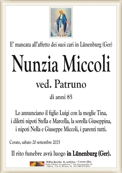 E’ mancata all’affetto dei suoi cari in Lünenburg (Ger)
Nunzia Miccoli
ved. Patruno
di anni 85
Lo annunciano il figlio Luigi con la moglie Tina,
i diletti nipoti Stella e Marcella, la sorella Giuseppina,
i nipoti Nella e Giuseppe Miccoli, i parenti tutti.
Corato, sabato 20 settembre 2025
Il rito funebre avrà luogo in Lünenburg (Ger).