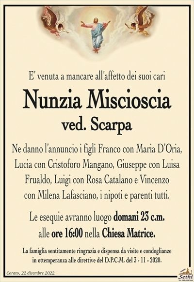 E’ venuta a mancare all’affetto dei suoi cari
Nunzia Miscioscia
ved. Scarpa
Ne danno l’annuncio i figli Franco con Maria D’Oria, Lucia con Cristoforo Mangano, Giuseppe con Luisa Frualdo, Luigi con Rosa Catalano e Vincenzo
con Milena Lafasciano, i nipoti e parenti tutti.
Le esequie avranno luogo domani 23 c.m.
alle ore 16:00 nella Chiesa Matrice.
La famiglia sentitamente ringrazia e dispensa da visite e condoglianze
in ottemperanza alle direttive del D.P.C.M. del 3 – 11 – 2020.