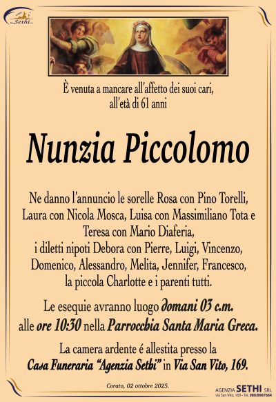Ne danno l’annuncio le sorelle Rosa con Pino Torelli, Laura con Nicola Mosca, Luisa con Massimiliano Tota e Teresa con Mario Diaferia, i diletti nipoti Debora con Pierre, Luigi, Vincenzo, Domenico, Alessandro, Melita, Jennifer, Francesco, la piccola Charlotte e i parenti tutti.
Le esequie avranno luogo domani 3 c.m. alle ore 10:30 la Parrocchia Santa Maria Greca.
La camera ardente è allestita presso la casa funeraria Agenzia Sethi in via San Vito 169.