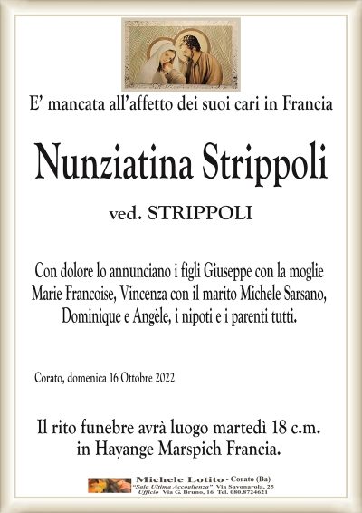 E’ mancata all’affetto dei suoi cari in Francia
NUNZIATINA STRIPPOLI 
ved. STRIPPOLI
Con dolore lo annunciano i figli Giuseppe con la moglie
Marie Francoise, Vincenza con il marito Michele Sarsano,
Dominique e Angèle, i nipoti e i parenti tutti. 
Corato, domenica 16 Ottobre 2022
Il rito funebre avrà luogo martedì 18 c.m.
in Hayange Marspich Francia.