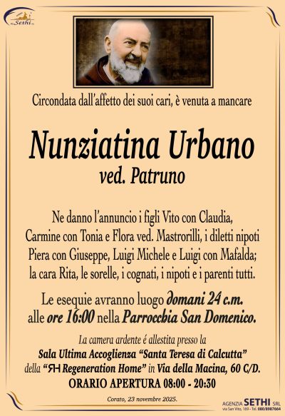 Ne danno l’annuncio i figli Vito con Claudia, Carmine con Tonia e Flora ved. Mastrorilli,
i diletti nipoti Piera con Giuseppe, Luigi Michele e Luigi con Mafalda;
la cara Rita, le sorelle, i cognati, i nipoti e i parenti tutti.
Le esequie avranno luogo
domani 24 c.m. alle ore 16:00 nella Parrocchia San Domenico.
La camera ardente é allestita presso la Sala Ultima Accoglienza “Santa Teresa di Calcutta” 
della “Regeneration Home” in Via della Macina, 60 C/D.
ORARIO APERTURA 08:00 – 20:30