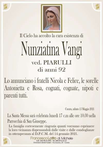 Il Cielo ha accolto la cara esistenza di
Nunziatina Vangi
ved. PIARULLI
di anni 92
Lo annunciano i fratelli Nicola e Felice, le sorelle
Antonietta e Rosa, cognati, cognate, nipoti e
parenti tutti.
Corato, sabato 15 Maggio 2021
La Santa Messa sarà celebrata lunedì 17 c.m alle ore 10:30 nella
Parrocchia di San Giuseppe.
La famiglia cortesemente ringrazia quanti vorranno esprimere
la loro vicinanza dispensandoli dalle visite e dalle condoglianze
in ottemperanza al D.P.C.M. del 14 gennaio 2021.
