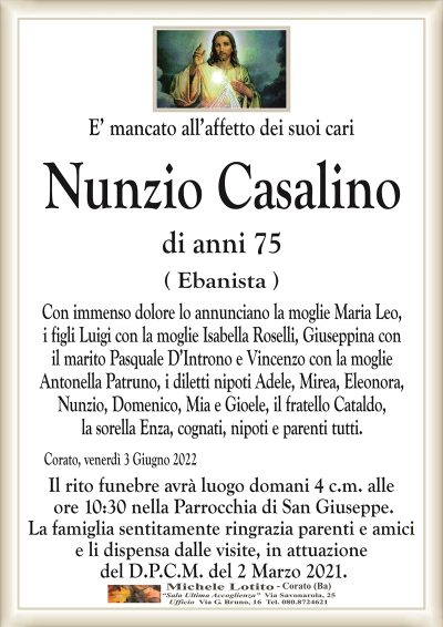 E’ mancato all’affetto dei suoi cari
Nunzio Casalino
di anni 75
( Ebanista )
Con immenso dolore lo annunciano la moglie Maria Leo,
i figli Luigi con la moglie Isabella Roselli, Giuseppina con
il marito Pasquale D’Introno e Vincenzo con la moglie
Antonella Patruno, i diletti nipoti Adele, Mirea, Eleonora,
Nunzio, Domenico, Mia i Gioele, il fratello Cataldo,
la sorella Enza, cognati, nipoti e parenti tutti.
Corato, venerdì 3 Giugno 2022
Il rito funebre avrà luogo domani 4 c.m. alle
ore 10:30 nella Parrocchia di San Giuseppe.
La famiglia sentitamente ringrazia parenti e amici
e li dispensa dalle visite, in attuazione
del D.P.C.M. del 2 Marzo 2021.