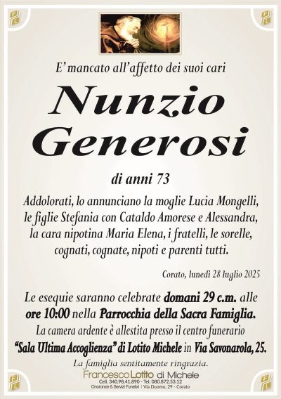 E’ mancato all’affetto dei suoi cari
Nunzio
Generosi
di anni 73
Addolorati, lo annunciano la moglie Lucia Mongelli,
le figlie Stefania con Cataldo Amorese e Alessandra,
la cara nipotina Maria Elena, i fratelli, le sorelle,
cognati, cognate, nipoti e parenti tutti.
Corato, lunedì 28 luglio 2025
Le esequie saranno celebrate domani 29 c.m. alle
ore 10:00 nella Parrocchia della Sacra Famiglia.
La camera ardente è allestita presso il centro funerario
‘‘Sala Ultima Accoglienza’’ di Lotito Michele in Via Savonarola, 25.
La famiglia sentitamente ringrazia.
