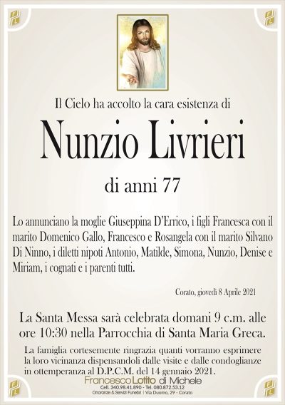 Il Cielo ha accolto la cara esistenza di
Nunzio Livrieri
di anni 77
Lo annunciano la moglie Giuseppina D’Errico, i figli Francesca con il
marito Domenico Gallo, Francesco e Rosangela con il marito Silvano
Di Ninno, i diletti nipoti Antonio, Matilde, Simona, Nunzio, Denise e
Miriam, i cognati e i parenti tutti.
Corato, giovedì 8 Aprile 2021
La Santa Messa sarà celebrata domani 9 c.m. alle
ore 10:30 nella Parrocchia di Santa Maria Greca.
La famiglia cortesemente ringrazia quanti vorranno esprimere
la loro vicinanza dispensandoli dalle visite e dalle condoglianze
in ottemperanza al D.P.C.M. del 14 gennaio 2021.