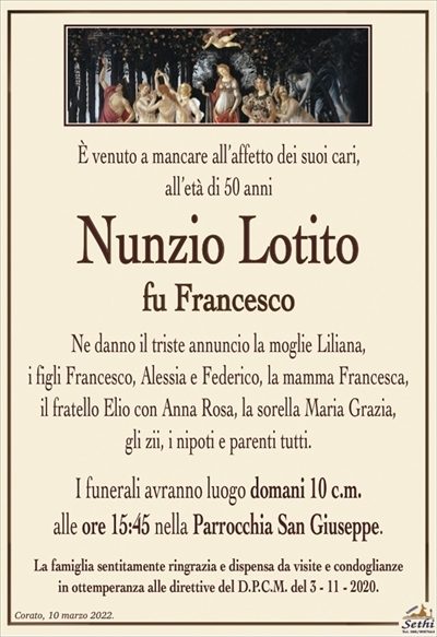 È venuto a mancare all’affetto dei suoi cari,all’età di 50 anni
Nunzio Lotito
fu Francesco
Ne danno il triste annuncio la moglie Liliana,
i figli Francesco, Alessia e Federico, la mamma Francesca,
il fratello Elio con Anna Rosa, la sorella Maria Grazia,
gli zii, i nipoti e parenti tutti.
I funerali avranno luogo domani 10 c.m.
alle ore 15:45 nella Parrocchia San Giuseppe.
La famiglia sentitamente ringrazia e dispensa da visite e condoglianze
in ottemperanza alle direttive del D.P.C.M. del 3 – 11 – 2020.