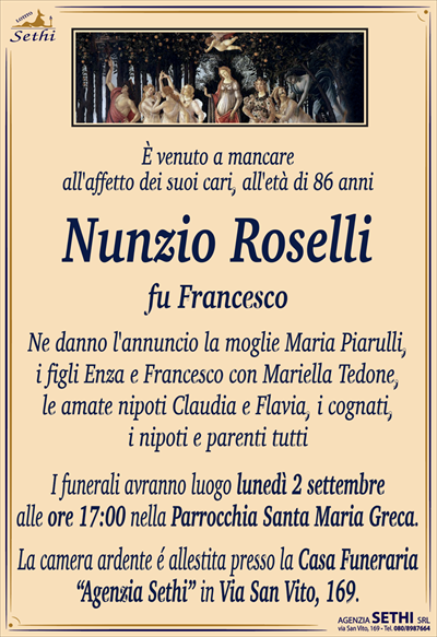 È venuto a mancareall’affetto dei suoi cari, all’età di 86 anni
Nunzio Roselli
fu Francesco
Ne danno l’annuncio la moglie Maria Piarulli,
i figli Enza e Francesco con Mariella Tedone,
i diletti nipoti Claudia e Flavia, i cognati,
i nipoti e parenti tutti
I funerali avranno luogo lunedì 2 settembre
alle ore 17:00 nella Parrocchia Santa Maria Greca.
La camera ardente é allestita presso la Casa Funeraria
“Agenzia Sethi” in Via San Vito, 169.