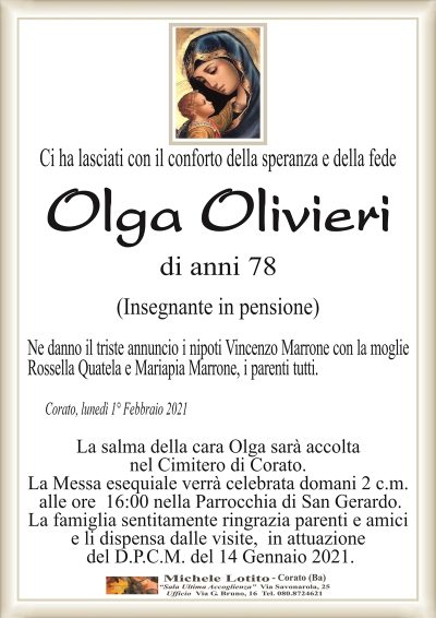 Ci ha lasciati con il conforto della speranza e della fede
Olga Olivieri
di anni 78
(Insegnante in pensione)
Ne danno il triste annuncio i nipoti Vincenzo Marrone con la moglie
Rossella Quatela e Mariapia Marrone, i parenti tutti.
Corato, lunedì 1° Febbraio 2021
La salma della cara Olga sarà accolta
nel Cimitero di Corato.
La Messa esequiale verrà celebrata domani 2 c.m.
alle ore 16:00 nella Parrocchia di San Gerardo.
La famiglia sentitamente ringrazia parenti e amici
e li dispensa dalle visite, in attuazione
del D.P.C.M. del 14 Gennaio 2021.