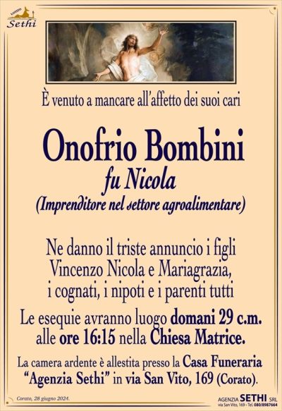 È venuto a mancare all’affetto dei suoi cari
Onofrio Bombini
fu Nicola
(Imprenditore nel settore agroalimentare)
Ne danno il triste annuncio i figli Vincenzo Nicola e Mariagrazia, i cognati, i nipoti e i parenti tutti.
Le esequie avranno luogo domani 29 c.m. alle ore 16:15 nella Chiesa Matrice.
La camera ardente è allestita presso la Casa Funeraria “Agenzia Sethi” in via San Vito, 169 (Corato).