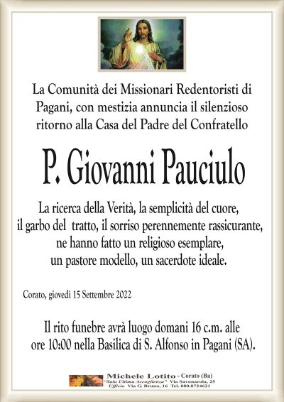 La Comunità dei Missionari Redentoristi diPagani, con mestizia annuncia il silenzioso
ritorno alla Casa del Padre del Confratello
Corato, giovedì 15 Settembre 2022
P. Giovanni Pauciulo
La ricerca della Verità, la semplicità del cuore,
il garbo del tratto, il sorriso perennemente rassicurante,
ne hanno fatto un religioso esemplare,
un pastore modello, un sacerdote ideale.
Il rito funebre avrà luogo domani 16 c.m. alle
ore 10:00 nella Basilica di S. Alfonso in Pagani (SA).