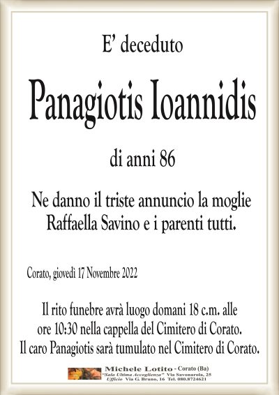 E’ decedutoPanagiotis Ioannidis
di anni 86
Ne danno il triste annuncio la moglie
Raffaella Savino e i parenti tutti.
Corato, giovedì 17 Novembre 2022
Il rito funebre avrà luogo domani 18 c.m. alle
ore 10:30 nella cappella del Cimitero di Corato.
Il caro Panagiotis sarà tumulato nel Cimitero di Corato.