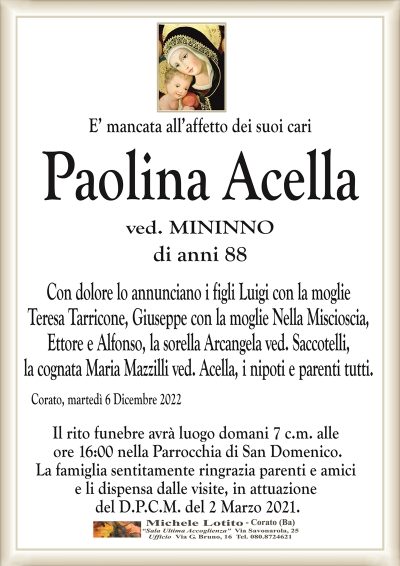 E’ mancata all’affetto dei suoi cariPaolina Acella
ved. MININNO
di anni 88
Con dolore lo annunciano i figli Luigi con la moglie
Teresa Tarricone, Giuseppe con la moglie Nella Miscioscia,
Ettore e Alfonso, la sorella Arcangela ved. Saccotelli,
la cognata Maria Mazzilli ved. Acella, i nipoti e parenti tutti.
Corato, martedì 6 Dicembre 2022
Il rito funebre avrà luogo domani 7 c.m. alle
ore 16:00 nella Parrocchia di San Domenico.
La famiglia sentitamente ringrazia parenti e amici
e li dispensa dalle visite, in attuazione
del D.P.C.M. del 2 Marzo 2021.
