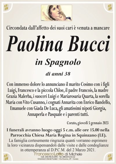 Circondata dall’affetto dei suoi cari è venuta a mancarePaolina Bucci
in Spagnolo
di anni 38
Con immenso dolore lo annunciano il marito Cosimo con i figli
Luigi, Francesco e la piccola Chloe, il padre Francois, la madre
Grazia Malerba, i suoceri Luigi e Mariarosaria Quarta, la sorella
Maria con Vito Cusanno, i cognati Annarita con Enrico Bandello,
Emanuele con Giada De Luca, gli amatissimi nipoti Giorgia,
Annaperla e Pasquale e i parenti tutti.
Corato, giovedì 5 gennaio 2023
I funerali avranno luogo oggi 5 c.m. alle ore 15.00 nella
Parrocchia Chiesa Maria Regina in Squinzano (LE).
La famiglia cortesemente ringrazia quanti vorranno esprimere
la loro vicinanza dispensandoli dalle visite e dalle condoglianze
in ottemperanza al D.P.C.M. del 2 Marzo 2021.