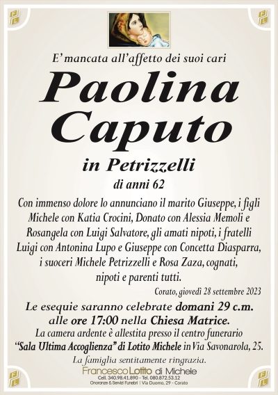 E’ mancata all’affetto dei suoi cariPaolina
Caputo
in Petrizzelli
di anni 62
Con immenso dolore lo annunciano il marito Giuseppe, i figli
Michele con Katia Crocini, Donato con Alessia Memoli e
Rosangela con Luigi Salvatore, gli amati nipoti, i fratelli
Luigi con Antonina Lupo e Giuseppe con Concetta Diasparra,
i suoceri Michele Petrizzelli e Rosa Zaza, cognati,
nipoti e parenti tutti.
Corato, giovedì 28 settembre 2023
Le esequie saranno celebrate domani 29 c.m.
alle ore 17:00 nella Chiesa Matrice.
La camera ardente è allestita presso il centro funerario
‘‘Sala Ultima Accoglienza’’ di Lotito Michele in Via Savonarola, 25.
La famiglia sentitamente ringrazia.