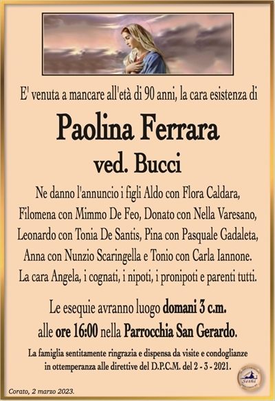 E’ venuta a mancare all’età di 90 anni, la cara esistenza di
Paolina Ferrara
ved. Bucci
Ne danno l’annuncio i figli Aldo con Flora Caldara,
Filomena con Mimmo De Feo, Donato con Nella Varesano,
Leonardo con Tonia De Santis, Pina con Pasquale Gadaleta,
Anna con Nunzio Scaringella e Tonio con Carla Iannone.
La cara Angela, i cognati, i nipoti, i pronipoti e parenti tutti.
Le esequie avranno luogo domani 3 c.m.
alle ore 16:00 nella Parrocchia San Gerardo.
La famiglia sentitamente ringrazia e dispensa da visite e condoglianze
in ottemperanza alle direttive del D.P.C.M. del 2 – 3 – 2021.
