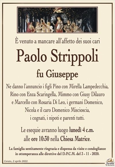 È venuto a mancare all’affetto dei suoi cari
Paolo Strippoli
fu Giuseppe
Ne danno l’annuncio i figli Pino con Mirella Lampedecchia,
Rino con Enza Scaringella, Mimmo con Giusy Dilauro
e Marcello con Rosaria Di Leo, i germani Domenico,
Nicola e il caro Domenico Miscioscia,
i cognati, i nipoti e parenti tutti.
Le esequie avranno luogo lunedì 4 c.m.
alle ore 10:30 nella Chiesa Matrice.
La famiglia sentitamente ringrazia e dispensa da visite e condoglianze
in ottemperanza alle direttive del D.P.C.M. del 3 – 11 – 2020.