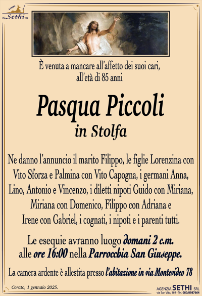 È venuta a mancare all’affetto dei suoi cari, all’età di 85 anni
Pasqua Piccoli
in Stolfa
Ne danno l’annuncio il marito Filippo, le figlie Lorenzina con Vito Sforza e Palmina con Vito Capogna, i germani Anna, Lino, Antonio e Vincenzo, i diletti nipoti Guido con Miriana, Miriana con Domenico, Filippo con Adriana e Irene con Gabriel, i cognati, i nipoti e i parenti tutti.
Le esequie avranno luogo domani 2 c.m. alle ore 16:00 nella Parrocchia San Giuseppe.
La camera ardente è allestita presso l’abitazione in via Montevideo 78.