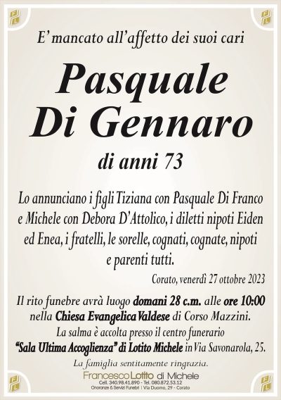 E’ mancato all’affetto dei suoi cariPasquale
Di Gennaro
di anni 73
Lo annunciano i figli Tiziana con Pasquale Di Franco
e Michele con Debora D’Attolico, i diletti nipoti Eiden
ed Enea, i fratelli, le sorelle, cognati, cognate, nipoti
e parenti tutti.
Corato, venerdì 27 ottobre 2023
Il rito funebre avrà luogo domani 28 c.m. alle ore 10:00
nella Chiesa Evangelica Valdese di Corso Mazzini.
La salma è accolta presso il centro funerario
‘‘Sala Ultima Accoglienza’’ di Lotito Michele in Via Savonarola, 25.