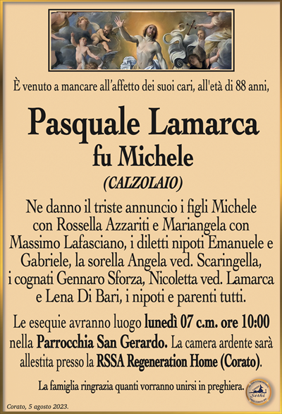 È venuto a mancare all’affetto dei suoi cari, all’età di 88 anni,
Pasquale Lamarca
fu Michele
(CALZOLAIO)
Ne danno il triste annuncio i figli Michele con Rossella Azzariti e Mariangela con Massimo Lafasciano, i diletti nipoti Emanuele e Gabriele, la sorella Angela ved. Scaringella, i cognati Gennaro Sforza, Nicoletta ved. Lamarca e Lena Di Bari, i nipoti e parenti tutti.
Le esequie avranno luogo lunedì 07 c.m. ore 10:00 nella Parrocchia San Gerardo. La camera ardente sarà allestita presso la RSSA Regeneration Home (Corato).
La famiglia ringrazia quanti vorranno unirsi in preghiera.
Corato, 05 agosto 2023.