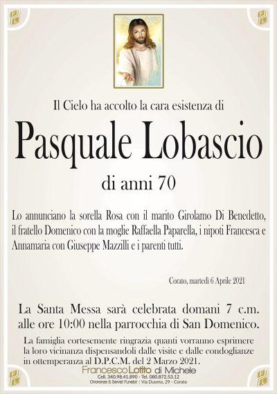 Il Cielo ha accolto la cara esistenza di
Pasquale Lobascio
di anni 70
Lo annunciano la sorella Rosa con il marito Girolamo Di Benedetto,
il fratello Domenico con la moglie Raffaella Paparella, i nipoti Francesca e
Annamaria con Giuseppe Mazzilli e i parenti tutti.
Corato, martedì 6 Aprile 2021
La Santa Messa sarà celebrata domani 7 c.m.
alle ore 10:00 nella parrocchia di San Domenico.
La Santa Messa sarà celebrata domani 7 c.m.
alle ore 10:00 nella parrocchia di San Domenico.