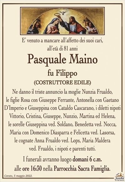 E’ venuto a mancare all’affetto dei suoi cari,
all’età di 81 anni
Pasquale Maino
fu Filippo
(COSTRUTTORE EDILE)
Ne danno il triste annuncio la moglie Nunzia Frualdo,
le figlie Rosa con Giuseppe Ferrante, Antonella con Gaetano D’Imperio e Giuseppina con Cataldo Cascarano, i diletti nipoti Vittorio, Cristina, Giuseppe, Nunzio, Martina ed Helena,
le sorelle Giuseppina ved. Soldano, Benedetta ved. Nocca,
Maria con Domenico Diasparra e Felicetta ved. Lasorsa,
le cognate Anna Frualdo ved. Lops, Maria Maldera
ved. Frualdo, i nipoti e parenti tutti.
I funerali avranno luogo domani 6 c.m.
alle ore 16:30 nella Parrocchia Sacra Famiglia.