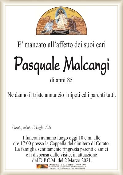 E’ mancato all’affetto dei suoi cari
Pasquale Malcangi
di anni 85
Ne danno il triste annuncio i nipoti ed i parenti tutti.
Corato, sabato 10 Luglio 2021
I funerali avranno luogo oggi 10 c.m. alle
ore 17:00 presso la Cappella del cimitero di Corato.
La famiglia sentitamente ringrazia parenti e amici
e li dispensa dalle visite, in attuazione
del D.P.C.M. del 2 Marzo 2021.