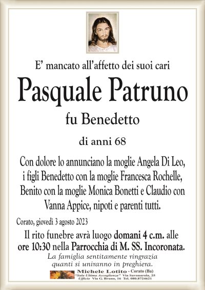 E’ mancato all’affetto dei suoi cari Pasquale
Patruno
fu Benedetto
di anni 68
Con dolore lo annunciano la moglie Angela Di Leo,
i figli Benedetto con la moglie Francesca Rochelle,
Benito con la moglie Monica Bonetti e Claudio con
Vanna Appice, nipoti e parenti tutti.
Corato, giovedì 3 agosto 2023
Il rito funebre avrà luogo domani 4 c.m. alle
ore 10:30 nella Parrocchia di M. SS. Incoronata.
La famiglia sentitamente ringrazia
quanti si uniranno in preghiera.