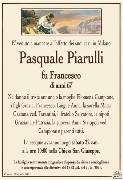 E’ venuto a mancare all’affetto dei suoi cari, in Milano
Pasquale Piarulli
fu Francesco
di anni 67
Ne danno il triste annuncio la moglie Filomena Campione,
i figli Grazia, Francesco, Luigi e Anna, la sorella Maria
Gaetana ved. Tarantini, il fratello Salvatore, le nipoti
Graziana e Patrizia, la suocera Anna Strippoli ved.
Campione e parenti tutti.
La esequie avranno luogo sabato 22 c.m.
alle ore 10:00 nella Chiesa San Giuseppe.
La famiglia sentitamente ringrazia e dispensa da visite e condoglianze
in ottemperanza alle direttive del D.P.C.M. del 2 – 3 – 2021.