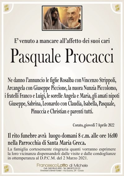 E’ venuto a mancare all’affetto dei suoi cari
Pasquale Procacci
Ne danno l’annuncio le figlie Rosalba con Vincenzo Strippoli,
Arcangela con Giuseppe Piccione, la nuora Nunzia Piccolomo,
i fratelli Franco e Luigi, le sorelle Angela e Maria, gli amati nipoti
Giuseppe, Sabrina, Leonardo con Claudia, Isabella, Pasquale,
Pinuccia e Christian e parenti tutti. 
Corato, giovedì 7 Aprile 2022
Il rito funebre avrà luogo domani 8 c.m. alle ore 16:00
nella Parrocchia di Santa Maria Greca.
La famiglia cortesemente ringrazia quanti vorranno esprimere
la loro vicinanza dispensandoli dalle visite e dalle condoglianze
in ottemperanza al D.P.C.M. del 2 Marzo 2021.