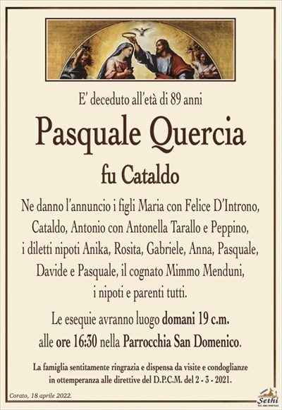 E’ deceduto all’età di 89 anni
Pasquale Quercia
fu Cataldo
Ne danno l’annuncio i figli Maria con Felice D’Introno,
Cataldo, Antonio con Antonella Tarallo e Peppino,
i diletti nipoti Anika, Rosita, Gabriele, Anna, Pasquale, Davide e Pasquale, il cognato Mimmo Menduni,
i nipoti e parenti tutti.
Le esequie avranno luogo domani 19 c.m.
alle ore 16:30 nella Parrocchia San Domenico.
La famiglia sentitamente ringrazia e dispensa da visite e condoglianze
in ottemperanza alle direttive del D.P.C.M. del 2 – 3 – 2021.