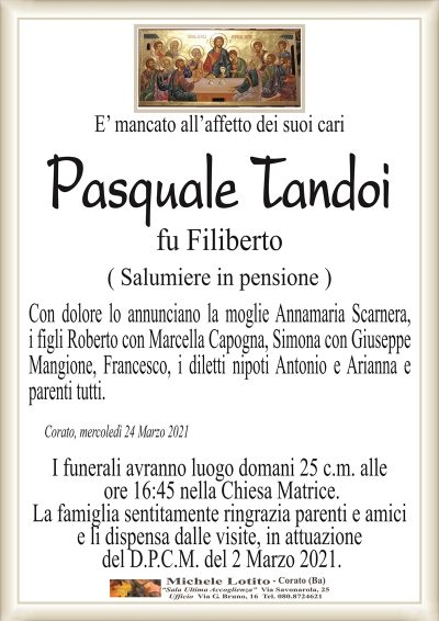 E’ mancato all’affetto dei suoi cari
Pasquale Tandoi
fu Filiberto
( Salumiere in pensione )
Con dolore lo annunciano la moglie Annamaria Scarnera,
i figli Roberto con Marcella Capogna, Simona con Giuseppe
Mangione, Francesco, i diletti nipoti Antonio e Arianna e
parenti tutti. 
Corato, mercoledì 24 Marzo 2021
I funerali avranno luogo domani 25 c.m. alle
ore 16:45 nella Chiesa Matrice.
La famiglia sentitamente ringrazia parenti e amici
e li dispensa dalle visite, in attuazione
del D.P.C.M. del 2 Marzo 2021.