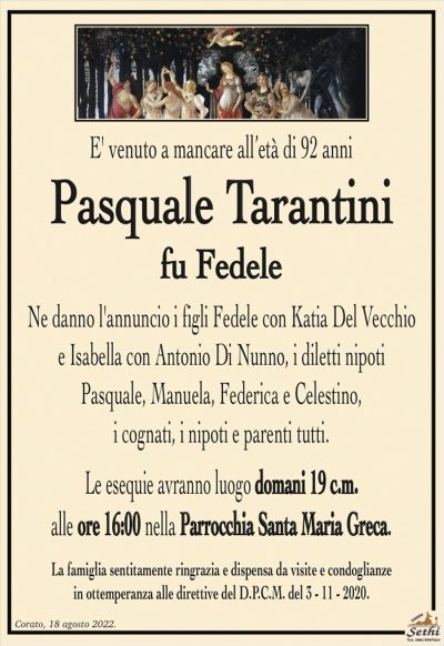 E’ venuto a mancare all’età di 92 anni
Pasquale Tarantini
fu Fedele
Ne danno l’annuncio i figli Fedele con Katia Del Vecchio
e Isabella con Antonio Di Nunno, i diletti nipoti
Pasquale, Manuela, Federica e Celestino,
i cognati, i nipoti e parenti tutti.
Le esequie avranno luogo domani 19 c.m.
alle ore 16:00 nella Parrocchia Santa Maria Greca.
La famiglia sentitamente ringrazia e dispensa da visite e condoglianze
in ottemperanza alle direttive del D.P.C.M. del 3 – 11 – 2020.