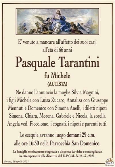 E’ venuto a mancare all’affetto dei suoi cari,
all’età di 66 anni
Pasquale Tarantini
fu Michele
(autista)
Ne danno l’annuncio la moglie Silvia Magnini,
i figli Michele con Luisa Zucaro, Annalisa con Giuseppe Mennuti e Domenico con Simona Anelli, i diletti nipoti Simona, Chiara, Morena, Gabriele e Nicola, la sorella Angela ved. Piccolomo, i cognati, i nipoti e parenti tutti.
Le esequie avranno luogo domani 29 c.m.
alle ore 16:30 nella Parrocchia San Domenico.
La famiglia sentitamente ringrazia e dispensa da visite e condoglianze
in ottemperanza alle direttive del D.P.C.M. del 2 – 3 – 2021.