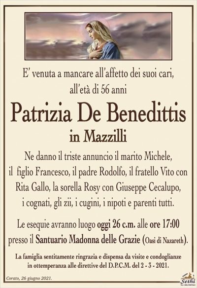 E’ venuta a mancare all’affetto dei suoi cari,all’età di 56 anni
Patrizia De Benedittis
in Mazzilli
Ne danno il triste annuncio il marito Michele,
il figlio Francesco, il padre Rodolfo, il fratello Vito con Rita Gallo e la sorella Rosy con Giuseppe Cecalupo,
i cognati, gli zii, i cugini, i nipoti e parenti tutti.
Le esequie avranno luogo oggi 26 c.m. alle ore 17:00
presso il Santuario Madonna delle Grazie (Oasi di Nazareth).
La famiglia sentitamente ringrazia e dispensa da visite e condoglianze
in ottemperanza alle direttive del D.P.C.M. del 2 – 3 – 2021.