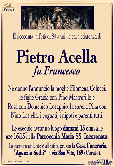 È deceduta, all’età di 84 anni, la cara esistenza di
Pietro Acella
fu Francesco
Ne danno l’annuncio la moglie Filomena Colucci, le figlie Grazia con Pino Mastrorillo e Rosa con Domenico Losappio, la sorella Pina con Nino Lastella, i cognati i nipoti e parenti tutti.
Le esequie avranno luogo domani 15 c.m. alle ore 16:15 nella Parrocchia Maria SS. Incoronata.
La camera ardente è allestita presso la Casa Funeraria “Agenzia Sethi” in via San Vito, 169 (Corato).